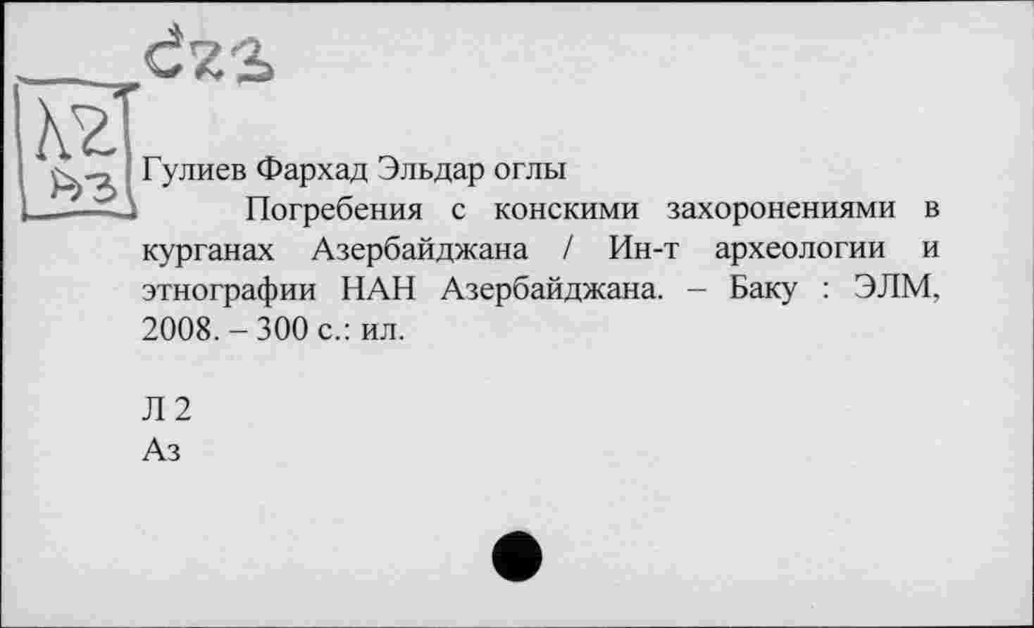 ﻿Гулиев Фархад Эльдар оглы
Погребения с конскими захоронениями в курганах Азербайджана / Ин-т археологии и этнографии НАН Азербайджана. - Баку : ЭЛМ, 2008. - 300 с.: ил.
Л2
Аз